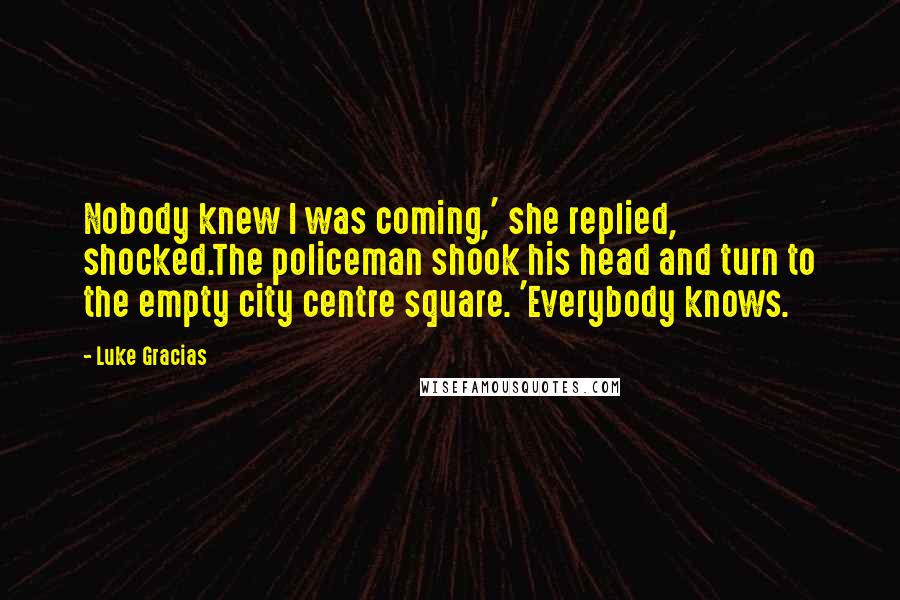 Luke Gracias Quotes: Nobody knew I was coming,' she replied, shocked.The policeman shook his head and turn to the empty city centre square. 'Everybody knows.