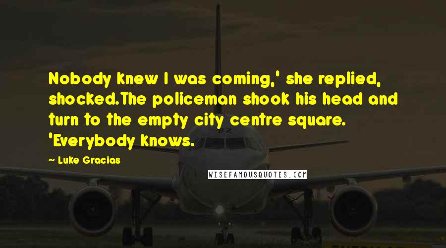 Luke Gracias Quotes: Nobody knew I was coming,' she replied, shocked.The policeman shook his head and turn to the empty city centre square. 'Everybody knows.