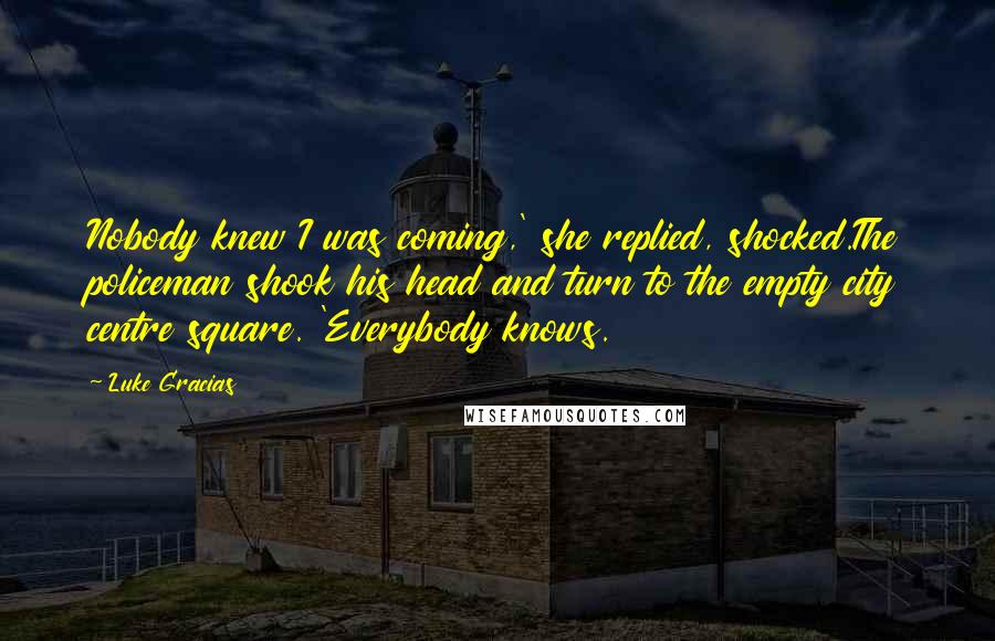 Luke Gracias Quotes: Nobody knew I was coming,' she replied, shocked.The policeman shook his head and turn to the empty city centre square. 'Everybody knows.