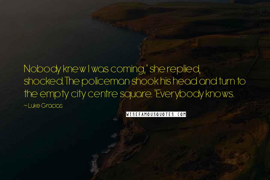 Luke Gracias Quotes: Nobody knew I was coming,' she replied, shocked.The policeman shook his head and turn to the empty city centre square. 'Everybody knows.