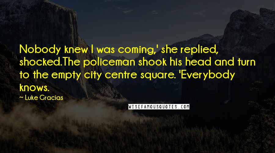 Luke Gracias Quotes: Nobody knew I was coming,' she replied, shocked.The policeman shook his head and turn to the empty city centre square. 'Everybody knows.