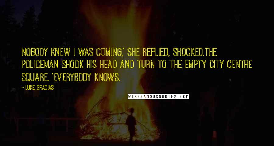 Luke Gracias Quotes: Nobody knew I was coming,' she replied, shocked.The policeman shook his head and turn to the empty city centre square. 'Everybody knows.