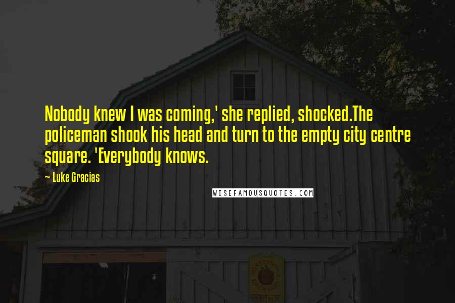 Luke Gracias Quotes: Nobody knew I was coming,' she replied, shocked.The policeman shook his head and turn to the empty city centre square. 'Everybody knows.