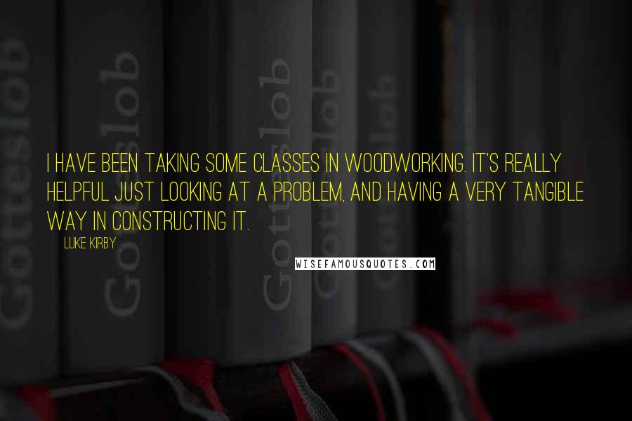 Luke Kirby Quotes: I have been taking some classes in woodworking. It's really helpful just looking at a problem, and having a very tangible way in constructing it.