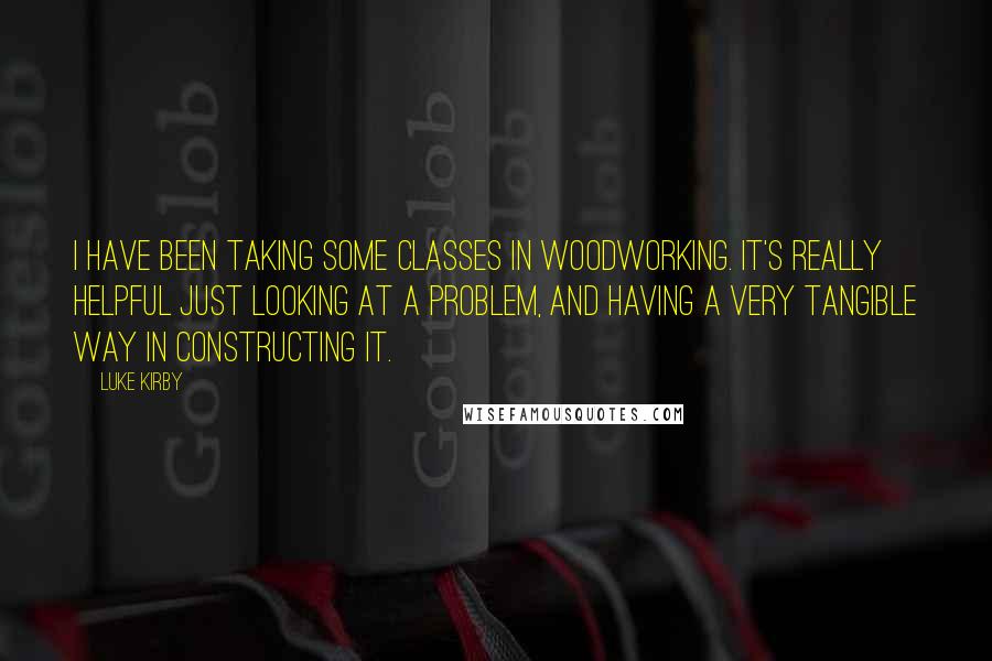 Luke Kirby Quotes: I have been taking some classes in woodworking. It's really helpful just looking at a problem, and having a very tangible way in constructing it.