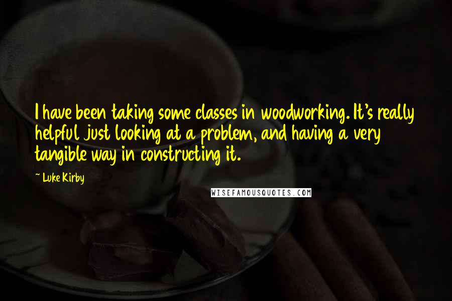 Luke Kirby Quotes: I have been taking some classes in woodworking. It's really helpful just looking at a problem, and having a very tangible way in constructing it.