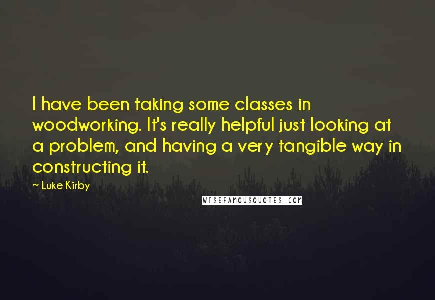 Luke Kirby Quotes: I have been taking some classes in woodworking. It's really helpful just looking at a problem, and having a very tangible way in constructing it.