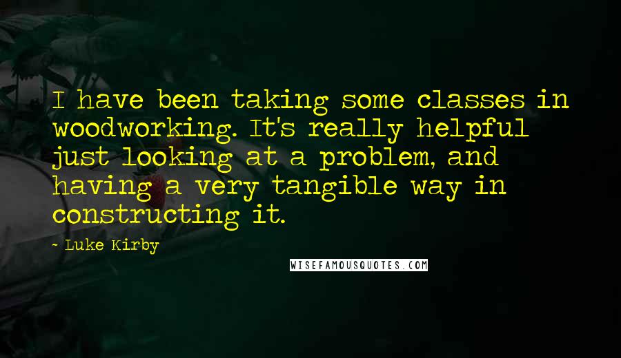 Luke Kirby Quotes: I have been taking some classes in woodworking. It's really helpful just looking at a problem, and having a very tangible way in constructing it.