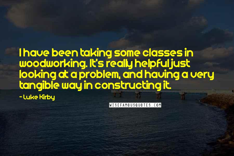 Luke Kirby Quotes: I have been taking some classes in woodworking. It's really helpful just looking at a problem, and having a very tangible way in constructing it.