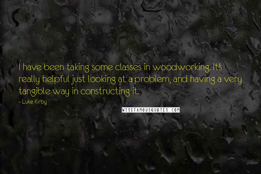 Luke Kirby Quotes: I have been taking some classes in woodworking. It's really helpful just looking at a problem, and having a very tangible way in constructing it.