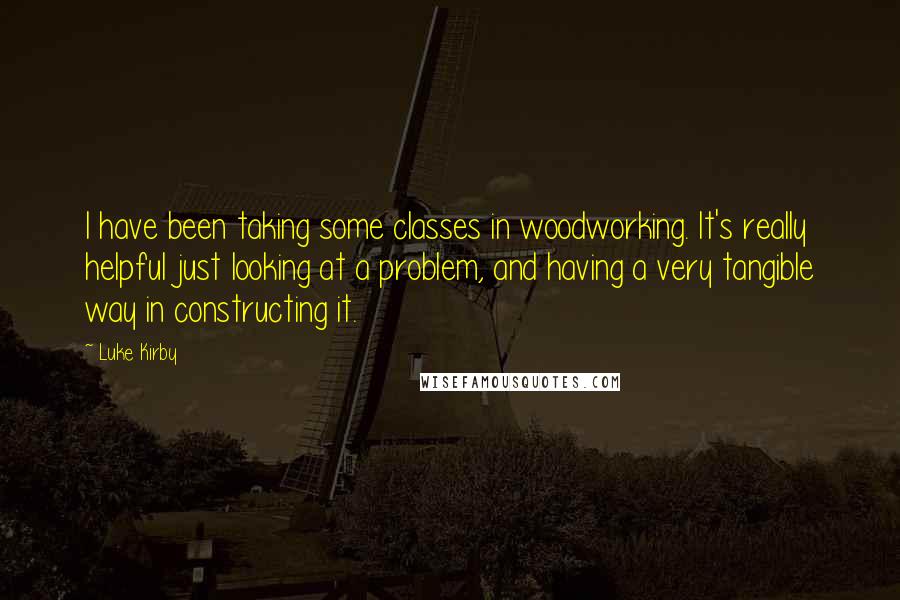 Luke Kirby Quotes: I have been taking some classes in woodworking. It's really helpful just looking at a problem, and having a very tangible way in constructing it.