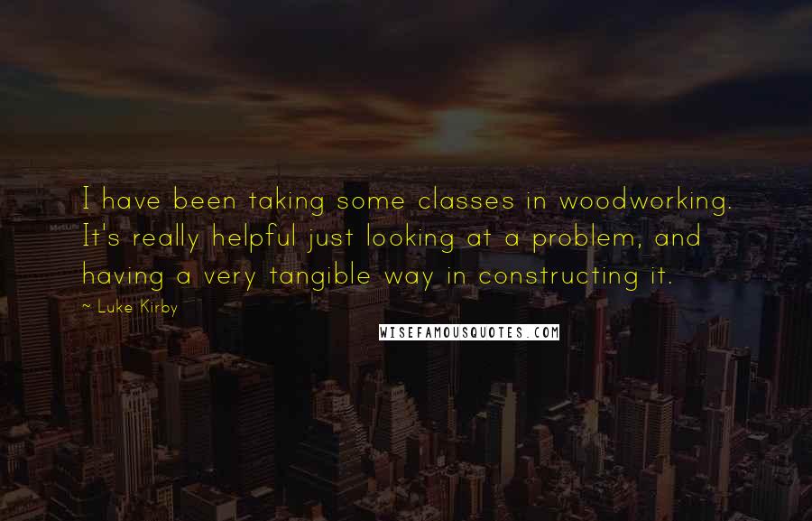 Luke Kirby Quotes: I have been taking some classes in woodworking. It's really helpful just looking at a problem, and having a very tangible way in constructing it.