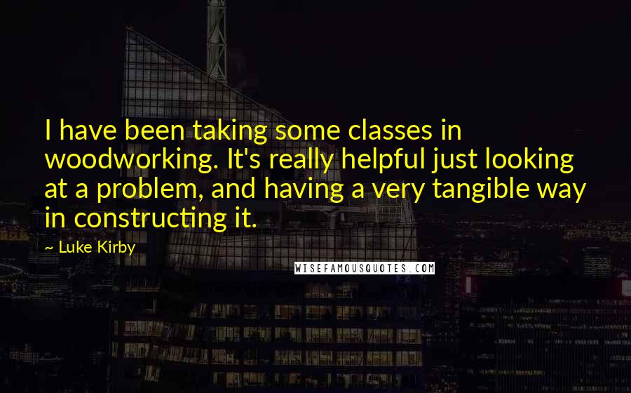 Luke Kirby Quotes: I have been taking some classes in woodworking. It's really helpful just looking at a problem, and having a very tangible way in constructing it.