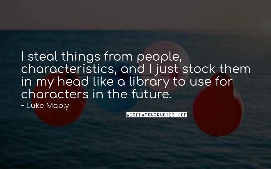 Luke Mably Quotes: I steal things from people, characteristics, and I just stock them in my head like a library to use for characters in the future.