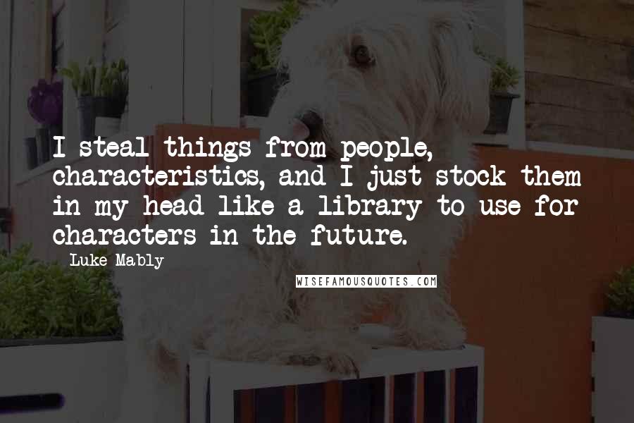 Luke Mably Quotes: I steal things from people, characteristics, and I just stock them in my head like a library to use for characters in the future.
