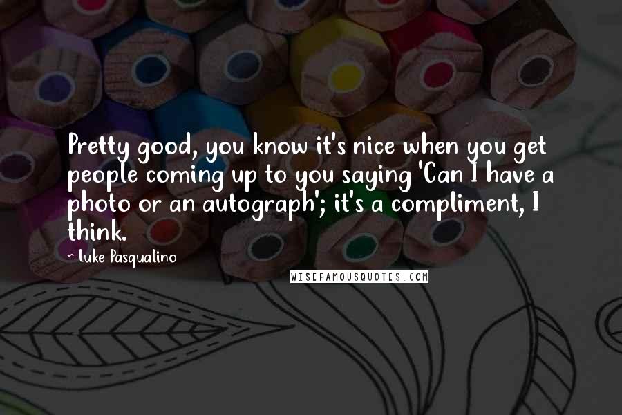 Luke Pasqualino Quotes: Pretty good, you know it's nice when you get people coming up to you saying 'Can I have a photo or an autograph'; it's a compliment, I think.