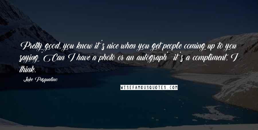 Luke Pasqualino Quotes: Pretty good, you know it's nice when you get people coming up to you saying 'Can I have a photo or an autograph'; it's a compliment, I think.