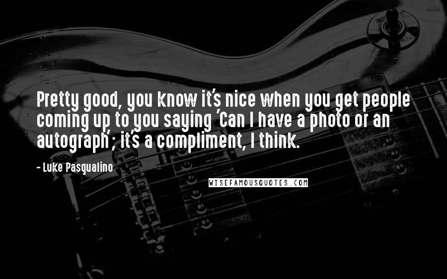 Luke Pasqualino Quotes: Pretty good, you know it's nice when you get people coming up to you saying 'Can I have a photo or an autograph'; it's a compliment, I think.