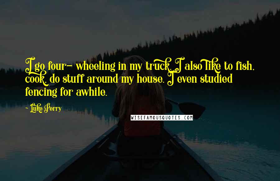 Luke Perry Quotes: I go four- wheeling in my truck. I also like to fish, cook, do stuff around my house. I even studied fencing for awhile.