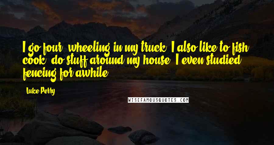 Luke Perry Quotes: I go four- wheeling in my truck. I also like to fish, cook, do stuff around my house. I even studied fencing for awhile.