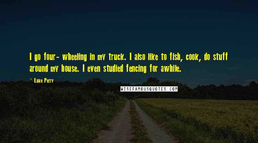 Luke Perry Quotes: I go four- wheeling in my truck. I also like to fish, cook, do stuff around my house. I even studied fencing for awhile.