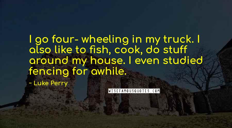 Luke Perry Quotes: I go four- wheeling in my truck. I also like to fish, cook, do stuff around my house. I even studied fencing for awhile.