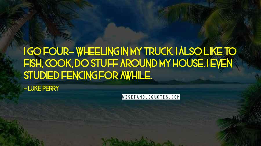 Luke Perry Quotes: I go four- wheeling in my truck. I also like to fish, cook, do stuff around my house. I even studied fencing for awhile.