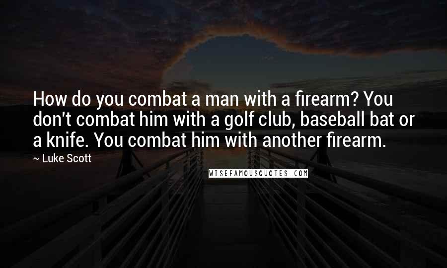 Luke Scott Quotes: How do you combat a man with a firearm? You don't combat him with a golf club, baseball bat or a knife. You combat him with another firearm.