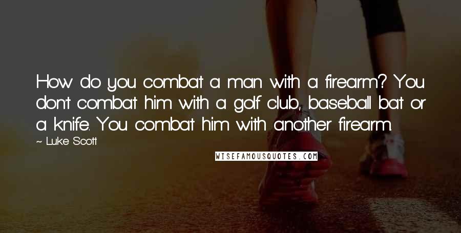 Luke Scott Quotes: How do you combat a man with a firearm? You don't combat him with a golf club, baseball bat or a knife. You combat him with another firearm.
