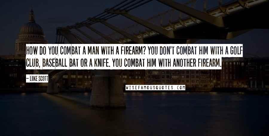 Luke Scott Quotes: How do you combat a man with a firearm? You don't combat him with a golf club, baseball bat or a knife. You combat him with another firearm.
