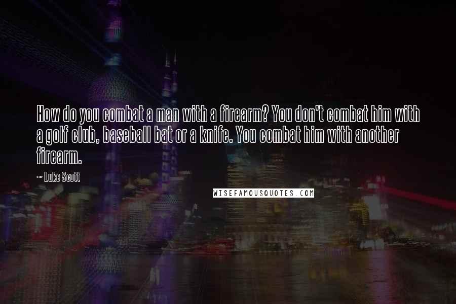 Luke Scott Quotes: How do you combat a man with a firearm? You don't combat him with a golf club, baseball bat or a knife. You combat him with another firearm.