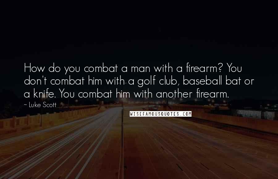 Luke Scott Quotes: How do you combat a man with a firearm? You don't combat him with a golf club, baseball bat or a knife. You combat him with another firearm.