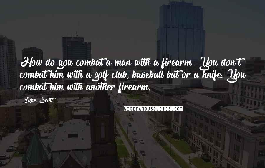 Luke Scott Quotes: How do you combat a man with a firearm? You don't combat him with a golf club, baseball bat or a knife. You combat him with another firearm.