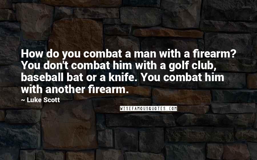 Luke Scott Quotes: How do you combat a man with a firearm? You don't combat him with a golf club, baseball bat or a knife. You combat him with another firearm.
