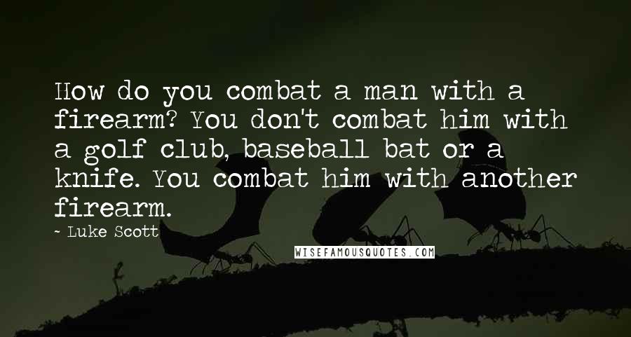 Luke Scott Quotes: How do you combat a man with a firearm? You don't combat him with a golf club, baseball bat or a knife. You combat him with another firearm.