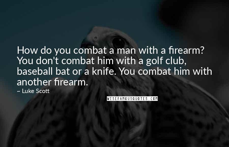 Luke Scott Quotes: How do you combat a man with a firearm? You don't combat him with a golf club, baseball bat or a knife. You combat him with another firearm.