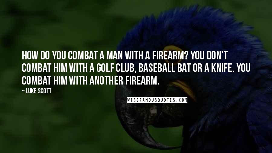 Luke Scott Quotes: How do you combat a man with a firearm? You don't combat him with a golf club, baseball bat or a knife. You combat him with another firearm.