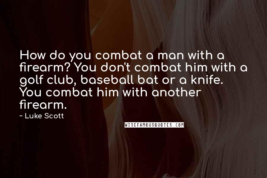 Luke Scott Quotes: How do you combat a man with a firearm? You don't combat him with a golf club, baseball bat or a knife. You combat him with another firearm.