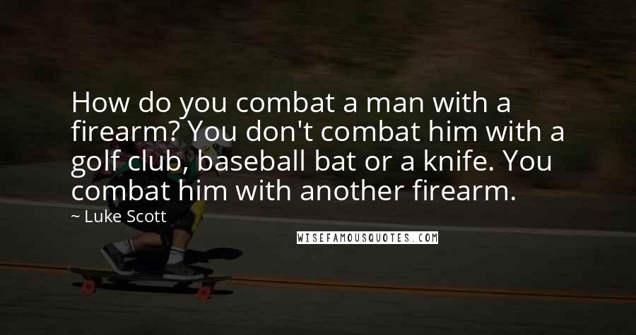 Luke Scott Quotes: How do you combat a man with a firearm? You don't combat him with a golf club, baseball bat or a knife. You combat him with another firearm.