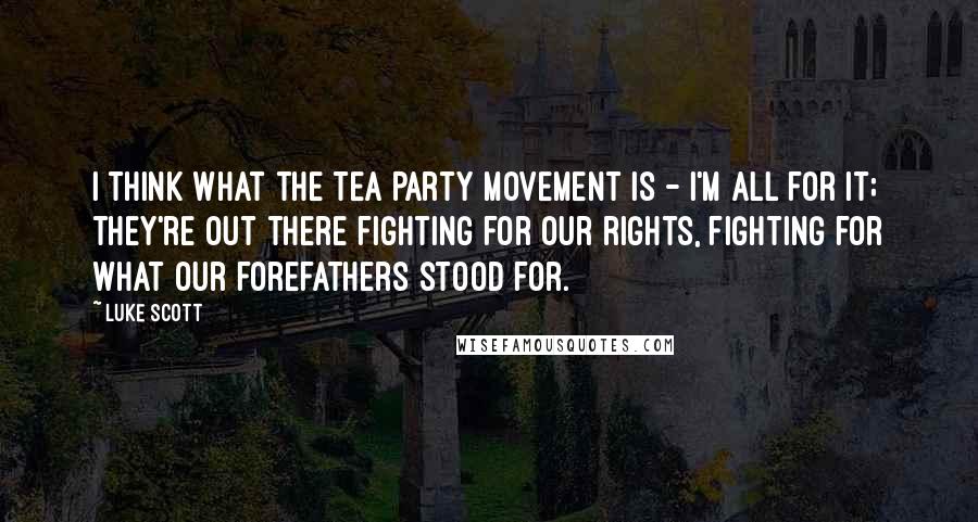 Luke Scott Quotes: I think what the Tea Party movement is - I'm all for it; they're out there fighting for our rights, fighting for what our forefathers stood for.