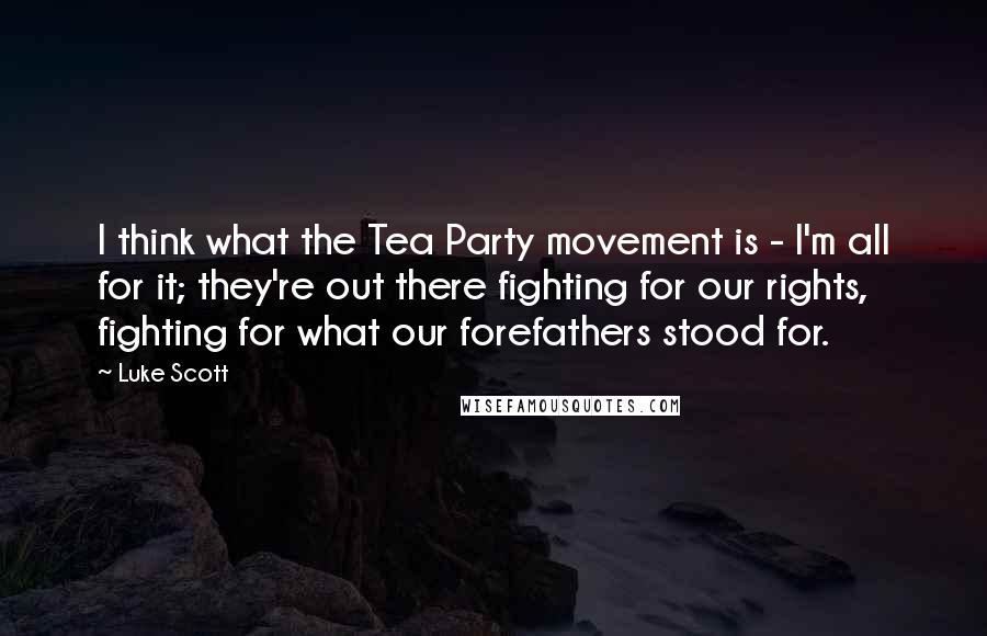 Luke Scott Quotes: I think what the Tea Party movement is - I'm all for it; they're out there fighting for our rights, fighting for what our forefathers stood for.