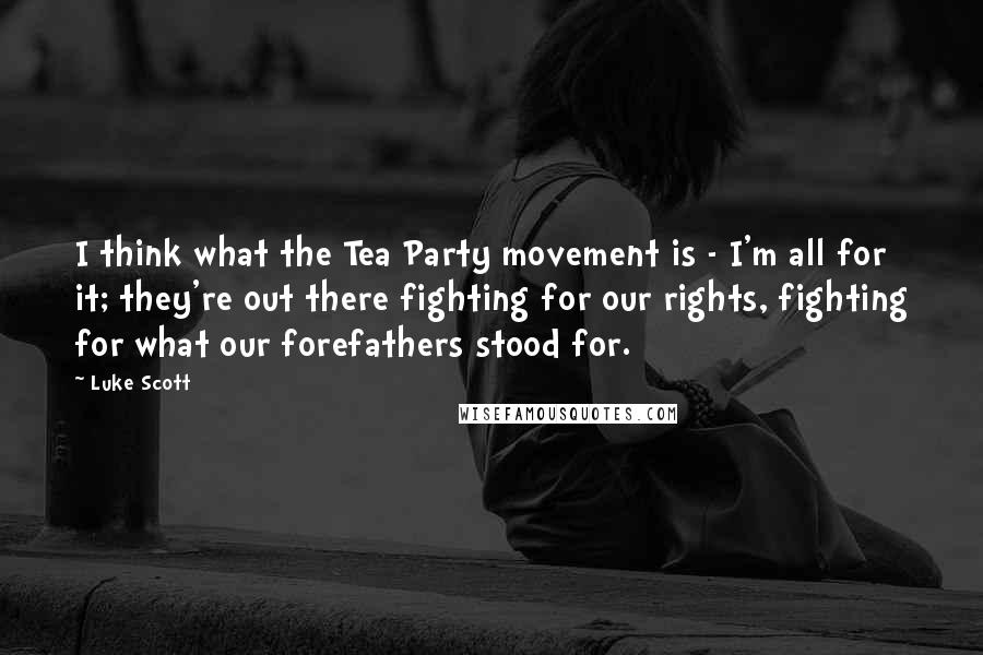 Luke Scott Quotes: I think what the Tea Party movement is - I'm all for it; they're out there fighting for our rights, fighting for what our forefathers stood for.