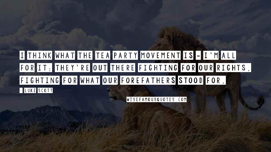 Luke Scott Quotes: I think what the Tea Party movement is - I'm all for it; they're out there fighting for our rights, fighting for what our forefathers stood for.