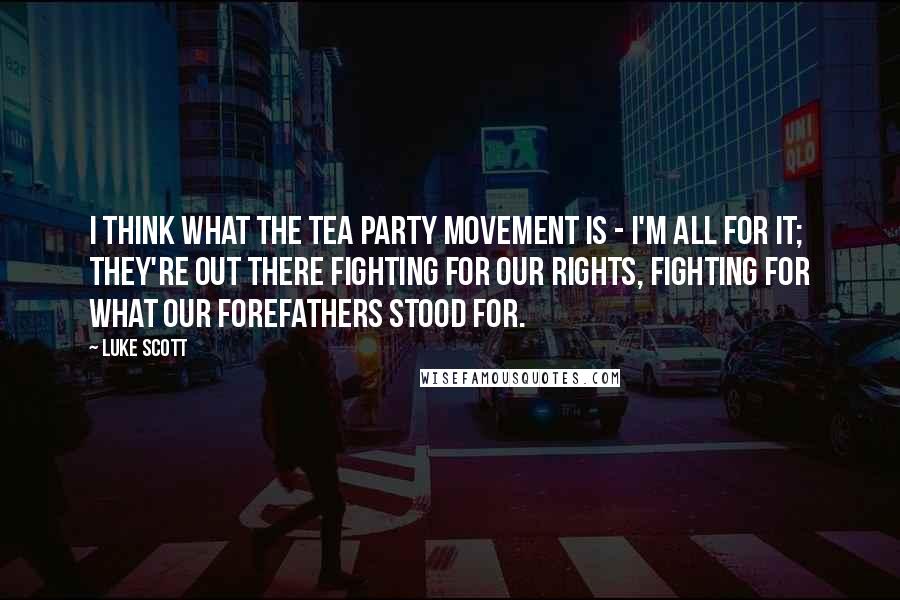 Luke Scott Quotes: I think what the Tea Party movement is - I'm all for it; they're out there fighting for our rights, fighting for what our forefathers stood for.