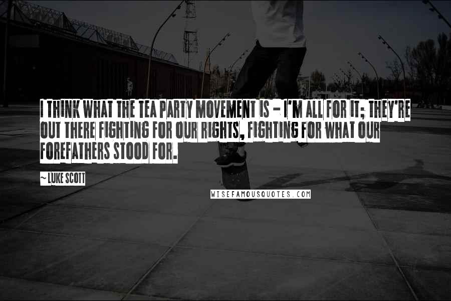 Luke Scott Quotes: I think what the Tea Party movement is - I'm all for it; they're out there fighting for our rights, fighting for what our forefathers stood for.