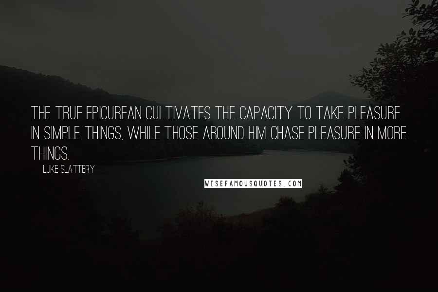 Luke Slattery Quotes: The true Epicurean cultivates the capacity to take pleasure in simple things, while those around him chase pleasure in more things.