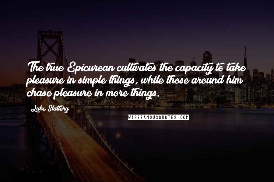 Luke Slattery Quotes: The true Epicurean cultivates the capacity to take pleasure in simple things, while those around him chase pleasure in more things.