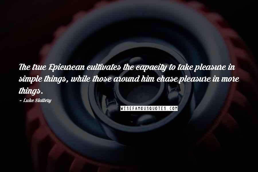 Luke Slattery Quotes: The true Epicurean cultivates the capacity to take pleasure in simple things, while those around him chase pleasure in more things.