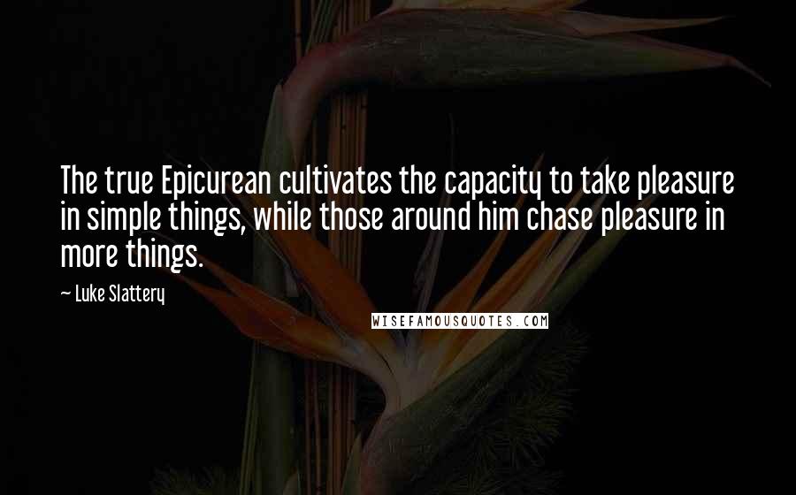 Luke Slattery Quotes: The true Epicurean cultivates the capacity to take pleasure in simple things, while those around him chase pleasure in more things.