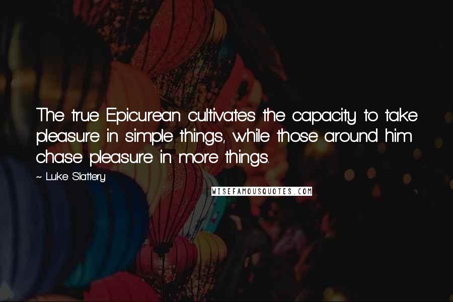 Luke Slattery Quotes: The true Epicurean cultivates the capacity to take pleasure in simple things, while those around him chase pleasure in more things.